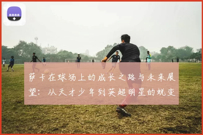 萨卡在球场上的成长之路与未来展望：从天才少年到英超明星的蜕变历程