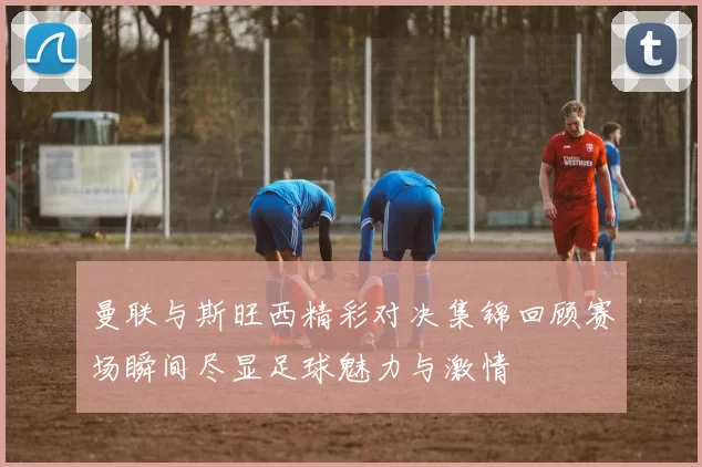 曼联与斯旺西精彩对决集锦回顾赛场瞬间尽显足球魅力与激情