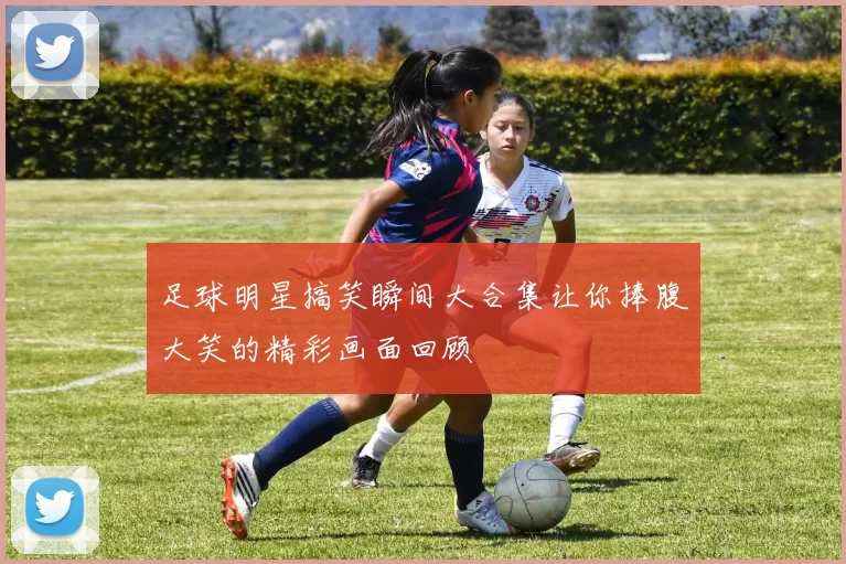 足球明星搞笑瞬间大合集让你捧腹大笑的精彩画面回顾