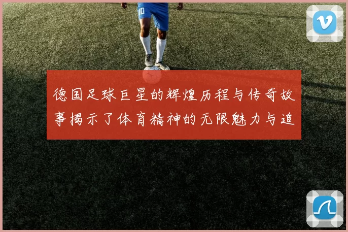 德国足球巨星的辉煌历程与传奇故事揭示了体育精神的无限魅力与追求