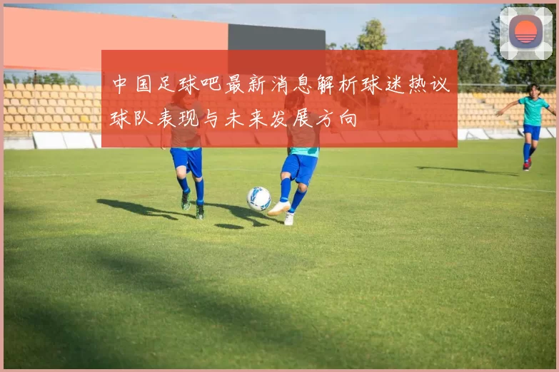 中国足球吧最新消息解析球迷热议球队表现与未来发展方向