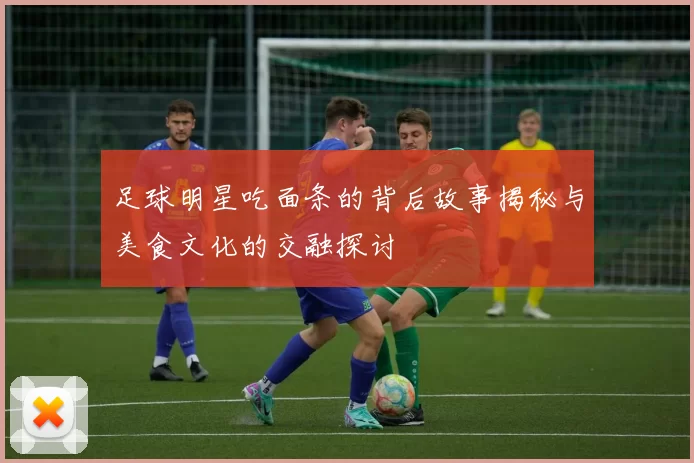 足球明星吃面条的背后故事揭秘与美食文化的交融探讨